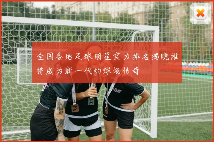 全国各地足球明星实力排名揭晓谁将成为新一代的球场传奇