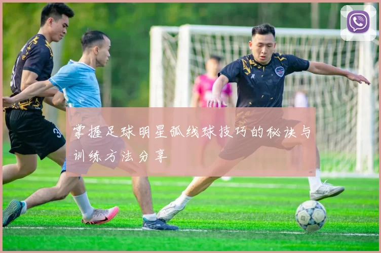 掌握足球明星弧线球技巧的秘诀与训练方法分享