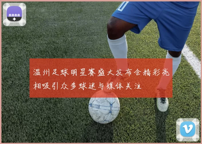 温州足球明星赛盛大发布会精彩亮相吸引众多球迷与媒体关注