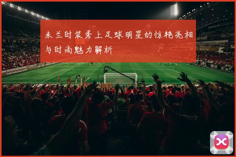 米兰时装秀上足球明星的惊艳亮相与时尚魅力解析