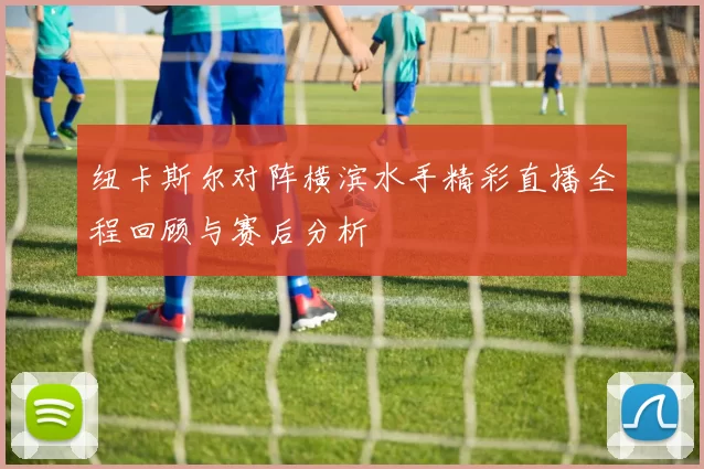 纽卡斯尔对阵横滨水手精彩直播全程回顾与赛后分析