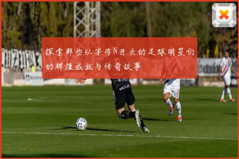 探索那些以字母N开头的足球明星们的辉煌成就与传奇故事