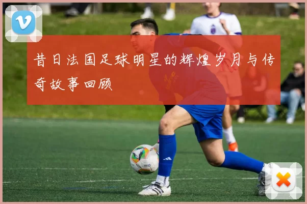 昔日法国足球明星的辉煌岁月与传奇故事回顾