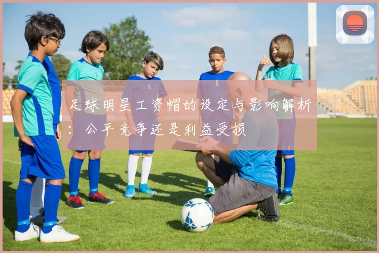 足球明星工资帽的设定与影响解析：公平竞争还是利益受损