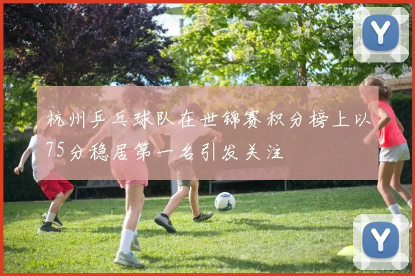 杭州乒乓球队在世锦赛积分榜上以75分稳居第一名引发关注