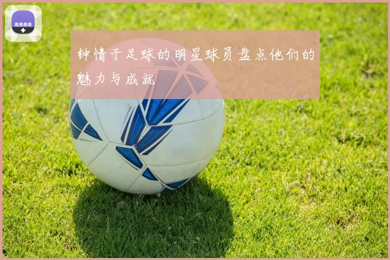 钟情于足球的明星球员盘点他们的魅力与成就