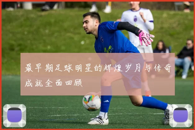 最早期足球明星的辉煌岁月与传奇成就全面回顾