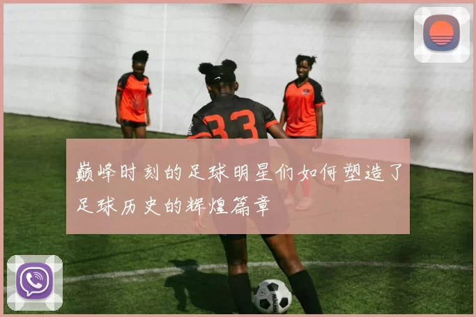 巅峰时刻的足球明星们如何塑造了足球历史的辉煌篇章