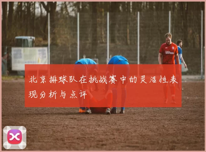 北京排球队在挑战赛中的灵活性表现分析与点评