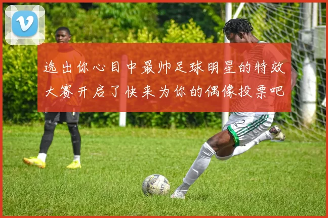 选出你心目中最帅足球明星的特效大赛开启了快来为你的偶像投票吧