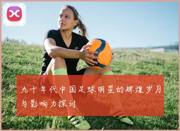 九十年代中国足球明星的辉煌岁月与影响力探讨