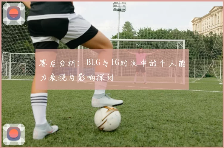 赛后分析：BLG与IG对决中的个人能力表现与影响探讨
