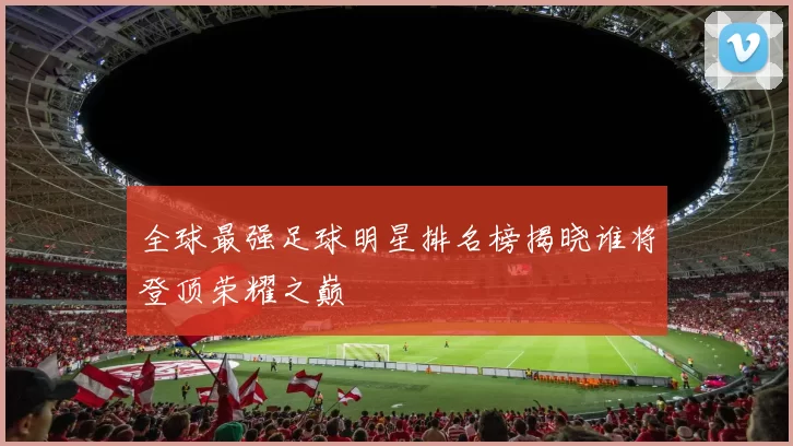全球最强足球明星排名榜揭晓谁将登顶荣耀之巅