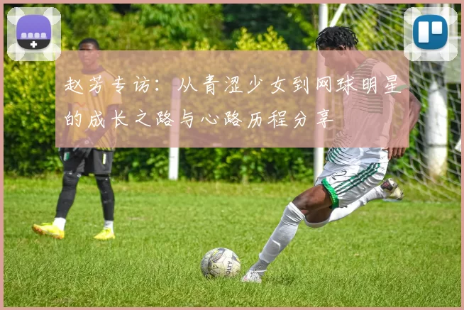 赵芳专访：从青涩少女到网球明星的成长之路与心路历程分享