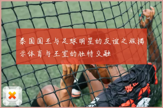 泰国国王与足球明星的友谊之旅揭示体育与王室的独特交融