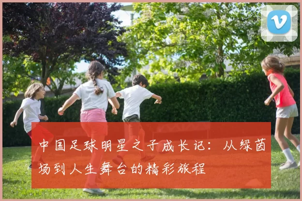 中国足球明星之子成长记：从绿茵场到人生舞台的精彩旅程