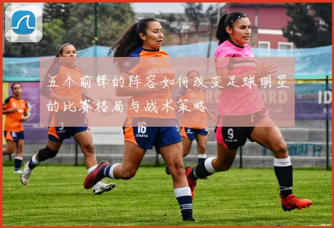 五个前锋的阵容如何改变足球明星的比赛格局与战术策略
