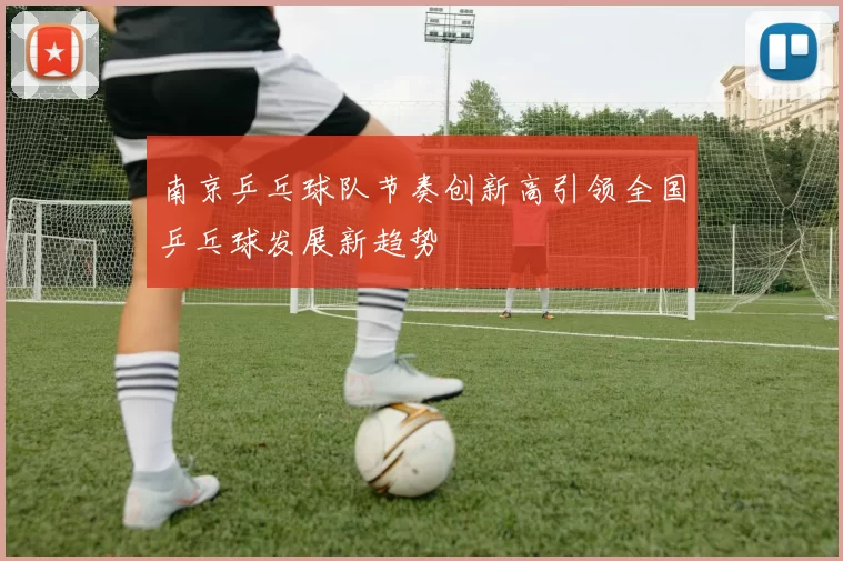 南京乒乓球队节奏创新高引领全国乒乓球发展新趋势