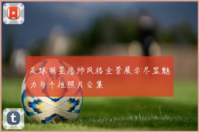 足球明星痞帅风格全景展示尽显魅力与个性照片合集