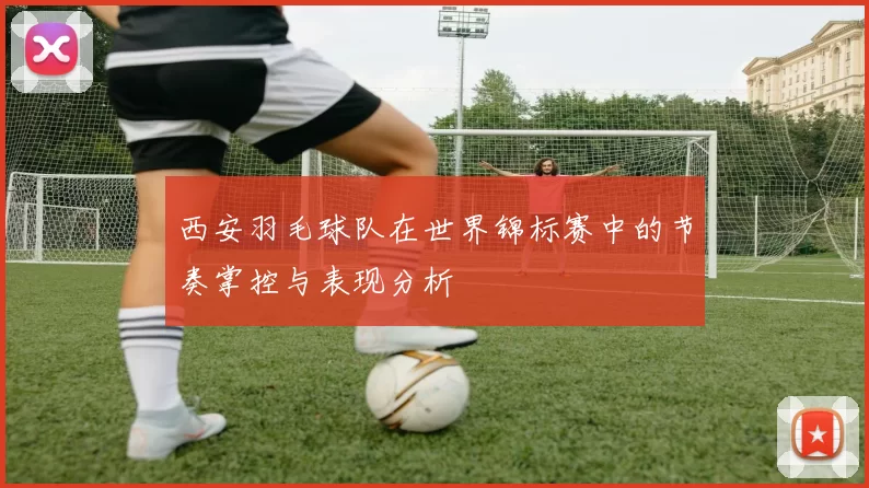 西安羽毛球队在世界锦标赛中的节奏掌控与表现分析