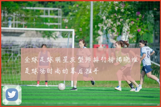 全球足球明星发型师排行榜揭晓谁是球场时尚的幕后推手