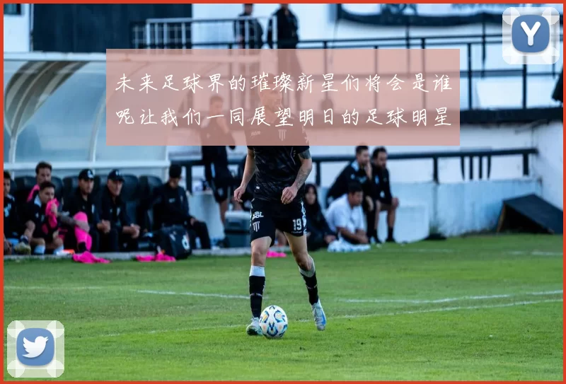 未来足球界的璀璨新星们将会是谁呢让我们一同展望明日的足球明星