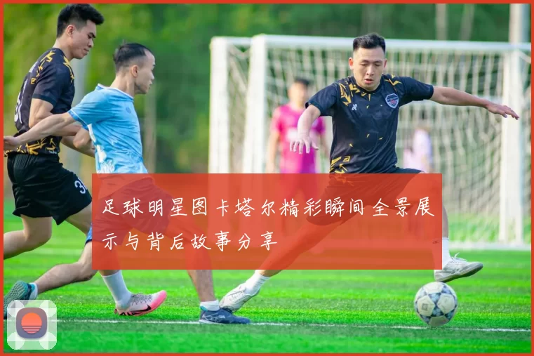 足球明星图卡塔尔精彩瞬间全景展示与背后故事分享