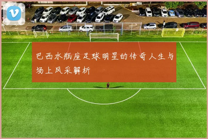 巴西水瓶座足球明星的传奇人生与场上风采解析