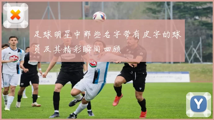 足球明星中那些名字带有皮字的球员及其精彩瞬间回顾