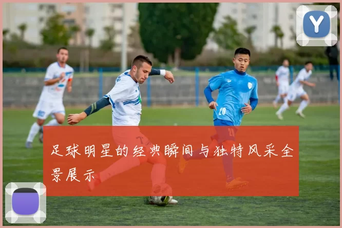 足球明星的经典瞬间与独特风采全景展示