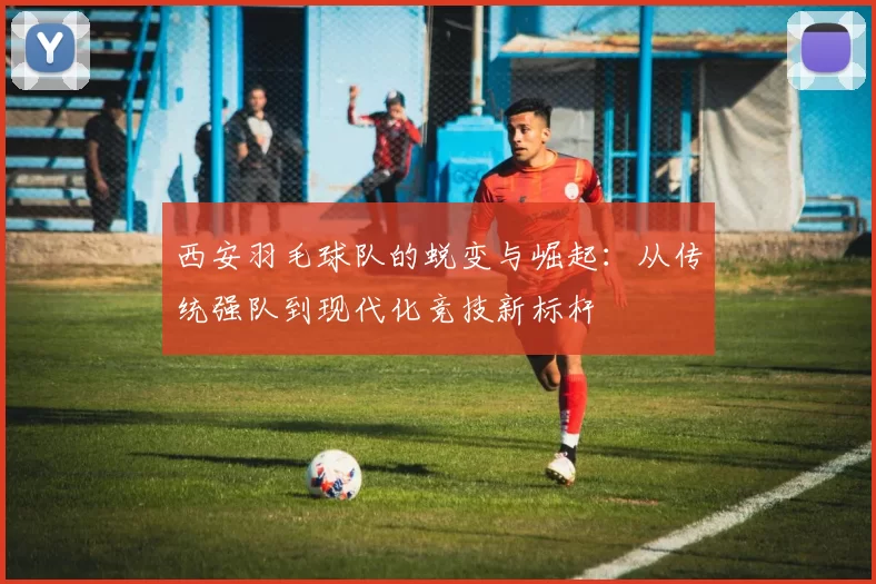西安羽毛球队的蜕变与崛起：从传统强队到现代化竞技新标杆