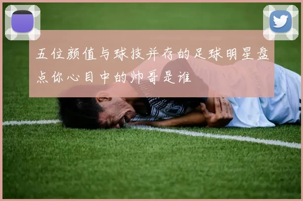 五位颜值与球技并存的足球明星盘点你心目中的帅哥是谁