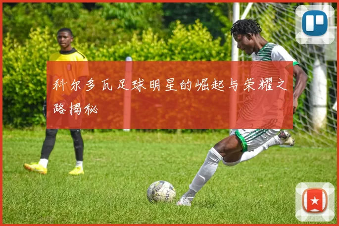 科尔多瓦足球明星的崛起与荣耀之路揭秘