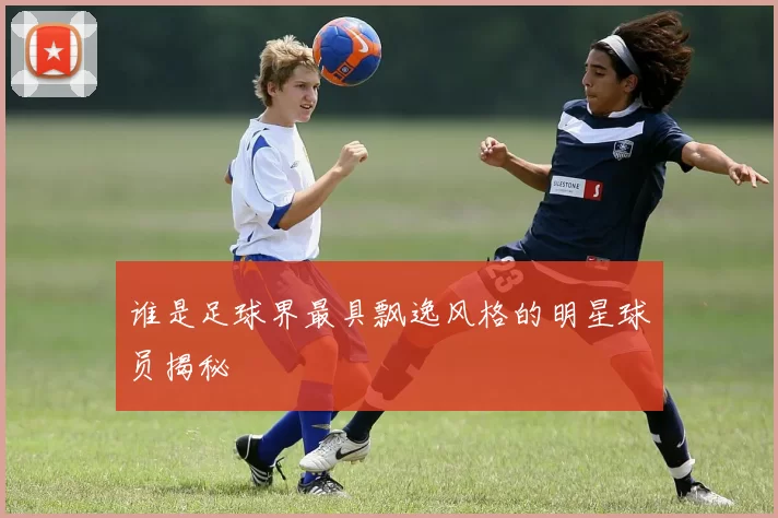 谁是足球界最具飘逸风格的明星球员揭秘