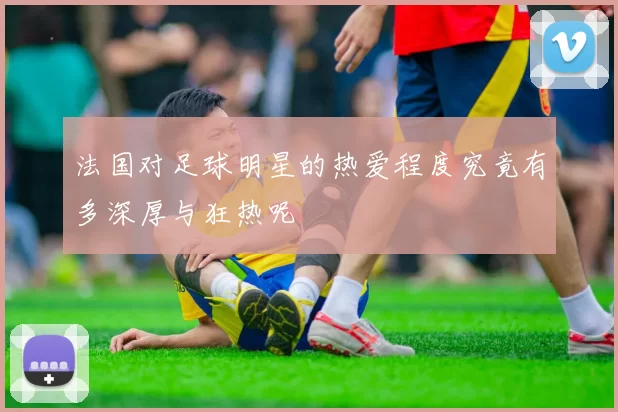 法国对足球明星的热爱程度究竟有多深厚与狂热呢