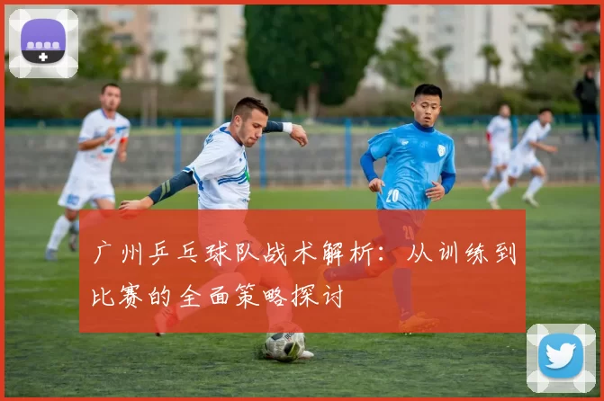 广州乒乓球队战术解析：从训练到比赛的全面策略探讨