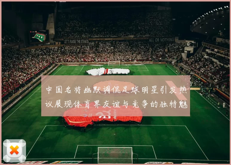 中国名将幽默调侃足球明星引发热议展现体育界友谊与竞争的独特魅力