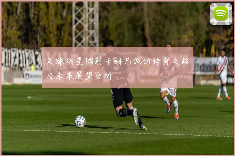 足球明星镭射卡姆巴佩的传奇之路与未来展望分析