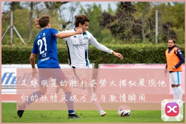 足球明星的胜利姿势大揭秘展现他们的独特庆祝方式与激情瞬间