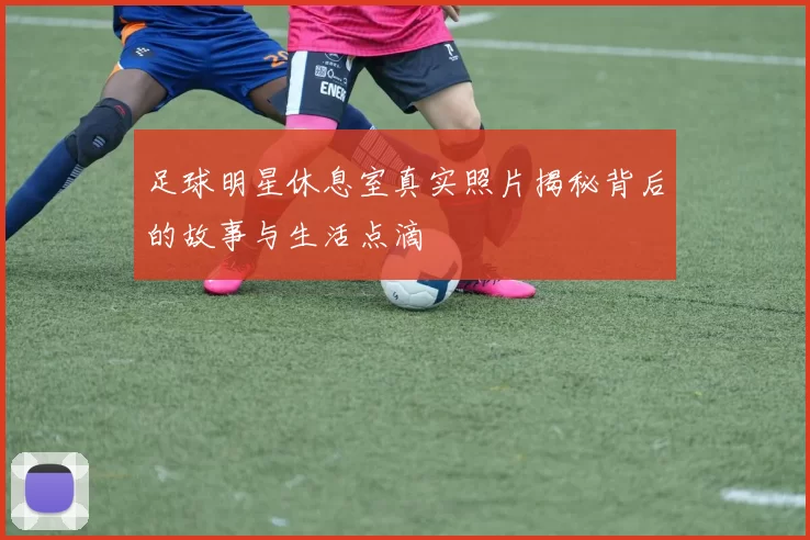 足球明星休息室真实照片揭秘背后的故事与生活点滴