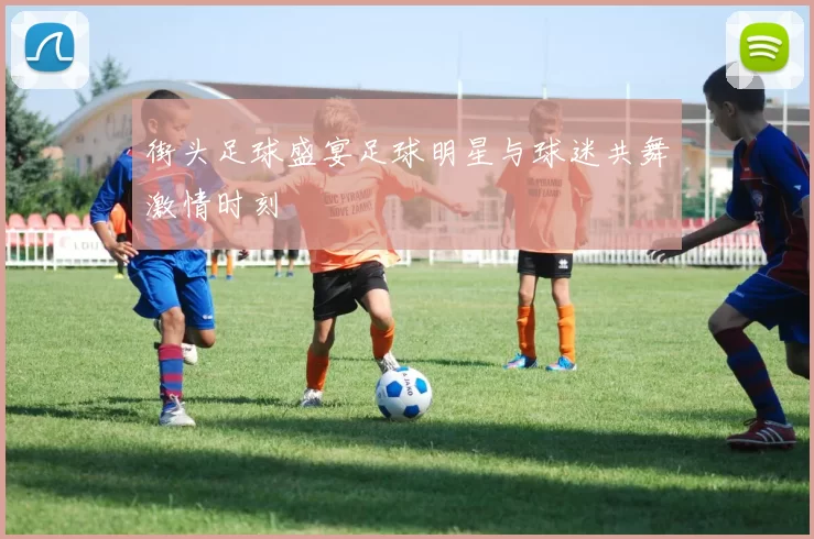 街头足球盛宴足球明星与球迷共舞激情时刻