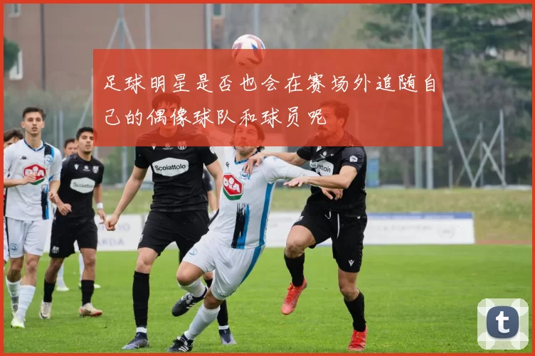 足球明星是否也会在赛场外追随自己的偶像球队和球员呢
