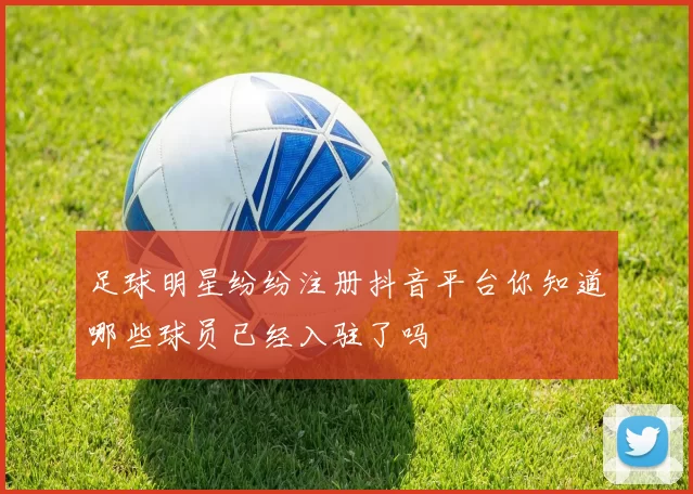 足球明星纷纷注册抖音平台你知道哪些球员已经入驻了吗