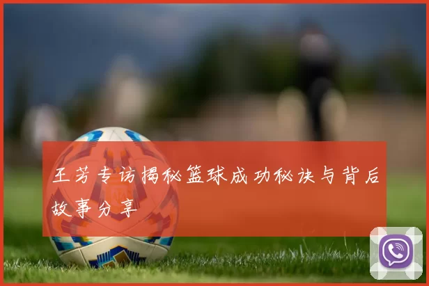 王芳专访揭秘篮球成功秘诀与背后故事分享