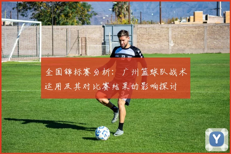 全国锦标赛分析：广州篮球队战术运用及其对比赛结果的影响探讨