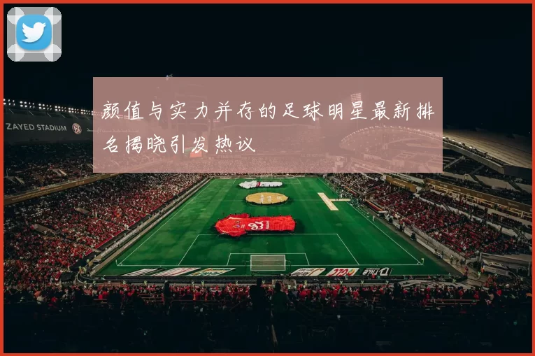 颜值与实力并存的足球明星最新排名揭晓引发热议