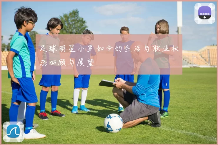 足球明星小罗如今的生活与职业状态回顾与展望