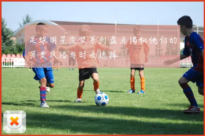 足球明星变装系列盘点揭秘他们的另类风格与时尚选择