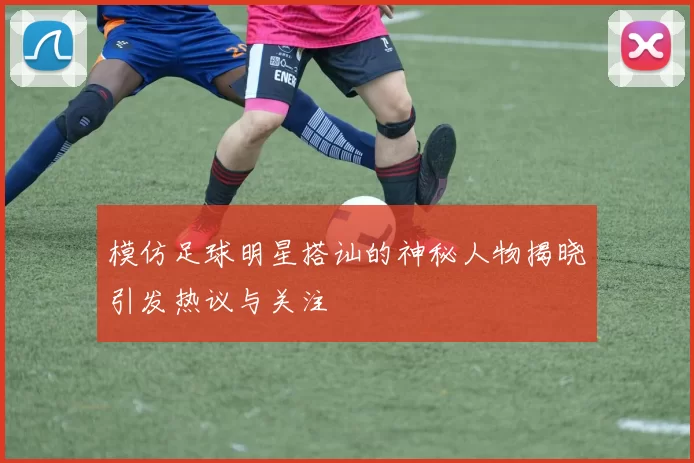 模仿足球明星搭讪的神秘人物揭晓引发热议与关注