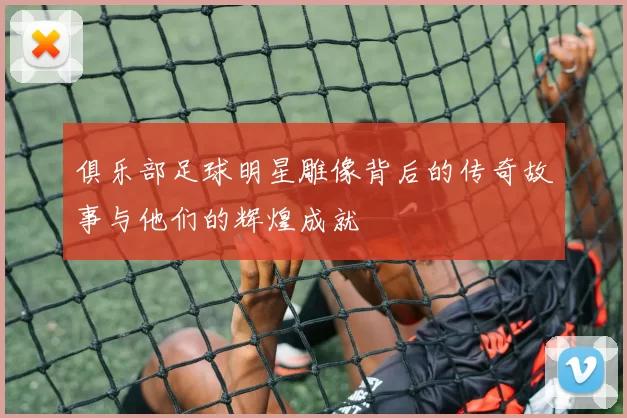 俱乐部足球明星雕像背后的传奇故事与他们的辉煌成就